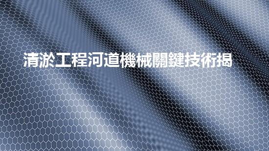 清淤工程河道機械關鍵技術揭秘：如何處理都市排水難題？